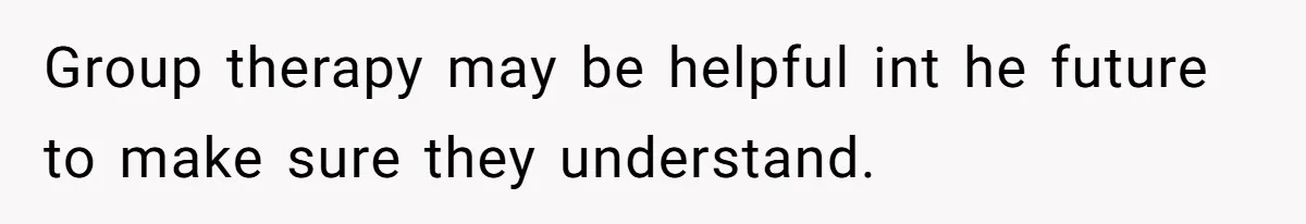 Group therapy may be helpful int he future to make sure they understand.