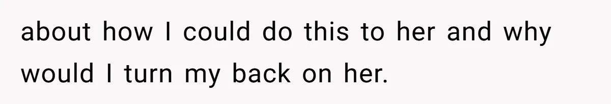 about how I could do this to her and why would I turn my back on her.