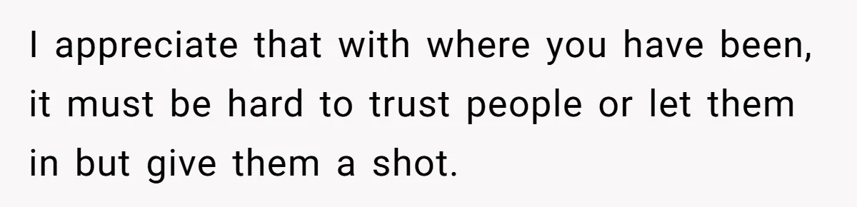 I appreciate that with where you have been, it must be hard to trust people or let them in but give them a shot.