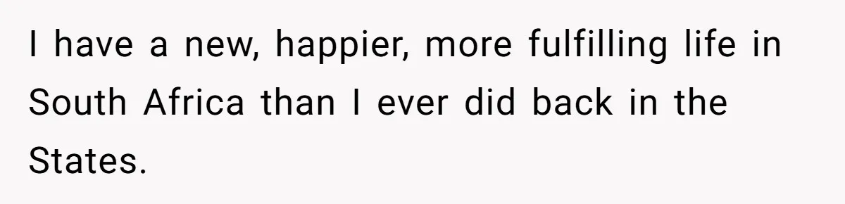 I have a new, happier, more fulfilling life in South Africa than I ever did back in the States.
