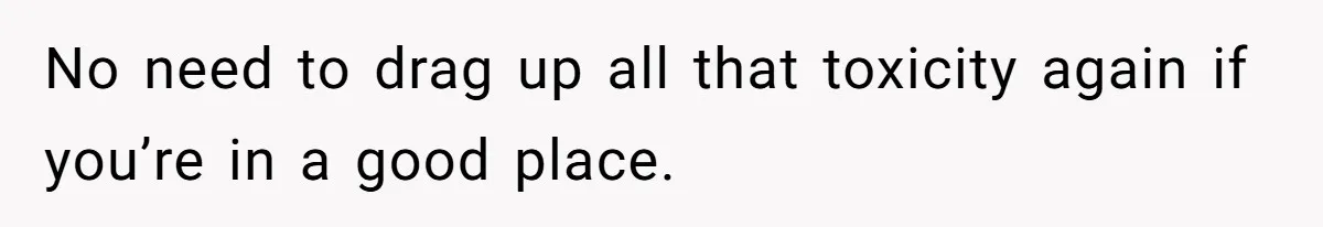 No need to drag up all that toxicity again if you’re in a good place.