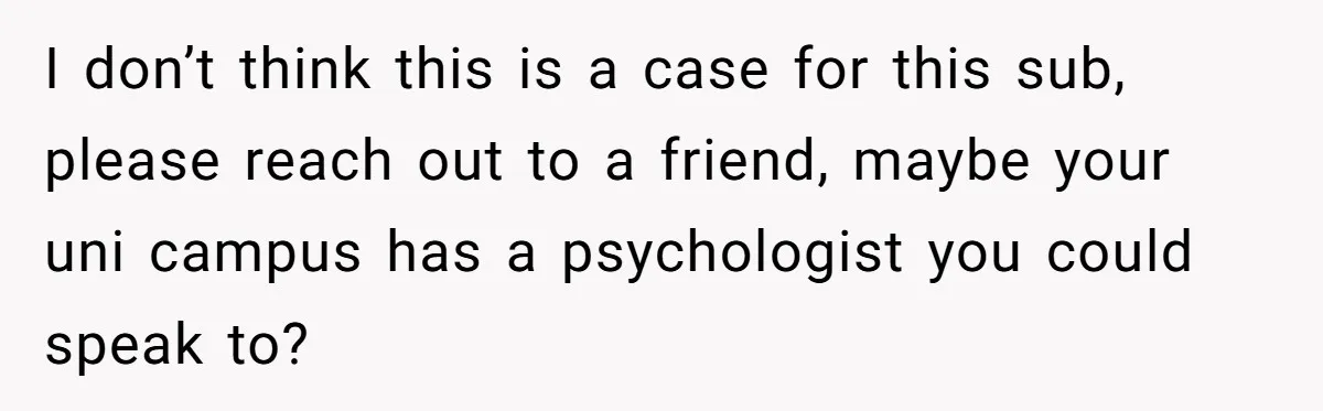 I don’t think this is a case for this sub, please reach out to a friend, maybe your uni campus has a psychologist you could speak to?