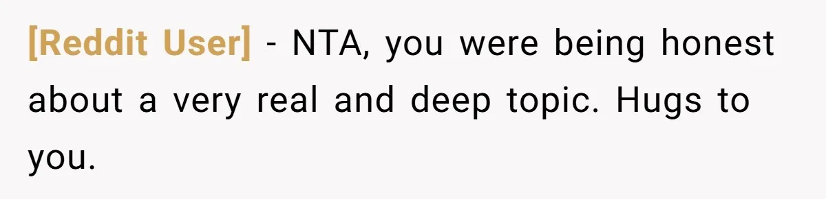 [Reddit User] − NTA, you were being honest about a very real and deep topic. Hugs to you.