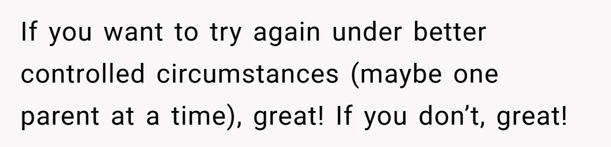 If you want to try again under better controlled circumstances (maybe one parent at a time), great! If you don’t, great!