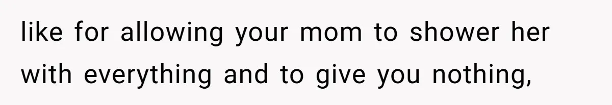 like for allowing your mom to shower her with everything and to give you nothing,