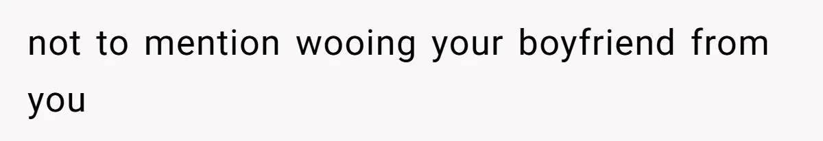 not to mention wooing your boyfriend from you