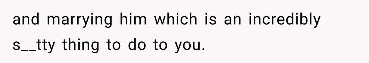 and marrying him which is an incredibly s__tty thing to do to you.