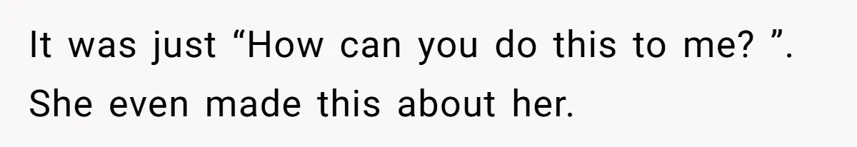 It was just “How can you do this to me? ”. She even made this about her.