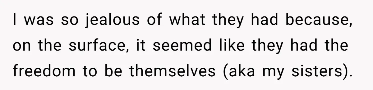 I was so jealous of what they had because, on the surface, it seemed like they had the freedom to be themselves (aka my sisters).