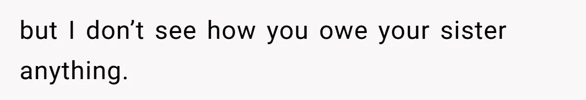 but I don’t see how you owe your sister anything.