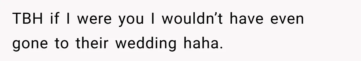 TBH if I were you I wouldn’t have even gone to their wedding haha.