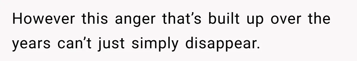 However this anger that’s built up over the years can’t just simply disappear.
