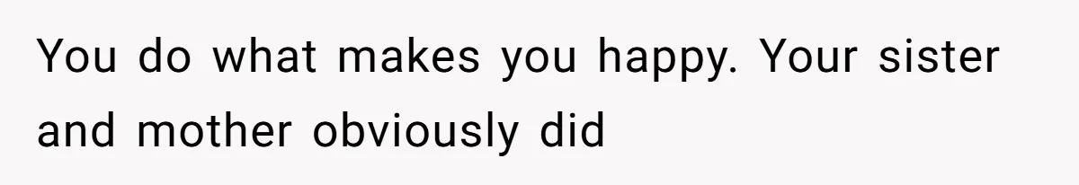 You do what makes you happy. Your sister and mother obviously did