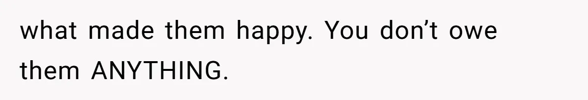 what made them happy. You don’t owe them ANYTHING.
