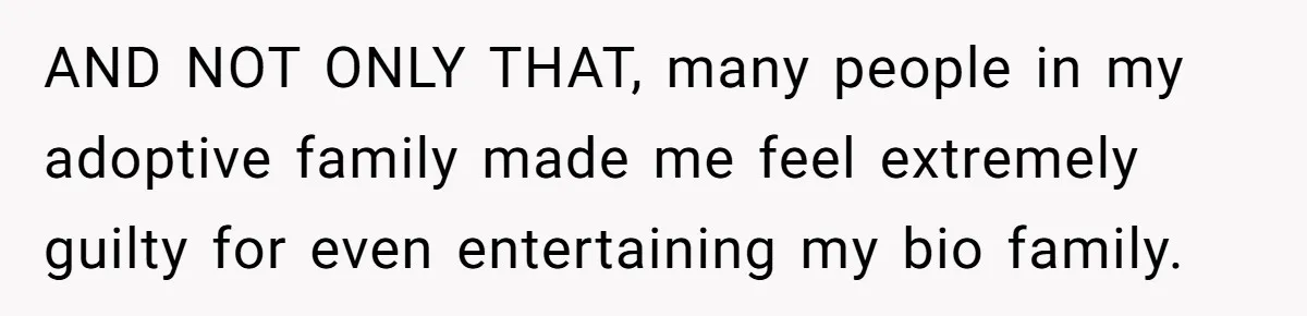 AND NOT ONLY THAT, many people in my adoptive family made me feel extremely guilty for even entertaining my bio family.