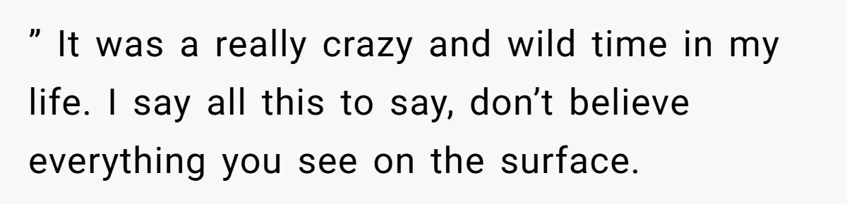 ” It was a really crazy and wild time in my life. I say all this to say, don’t believe everything you see on the surface.