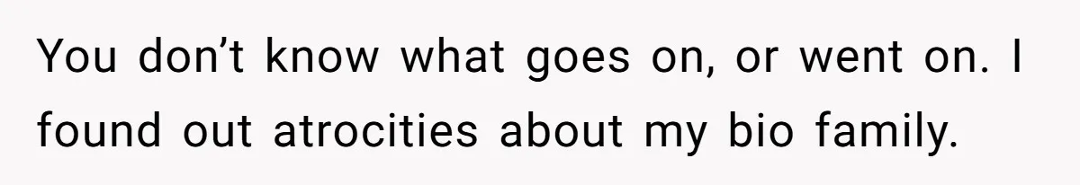 You don’t know what goes on, or went on. I found out atrocities about my bio family.