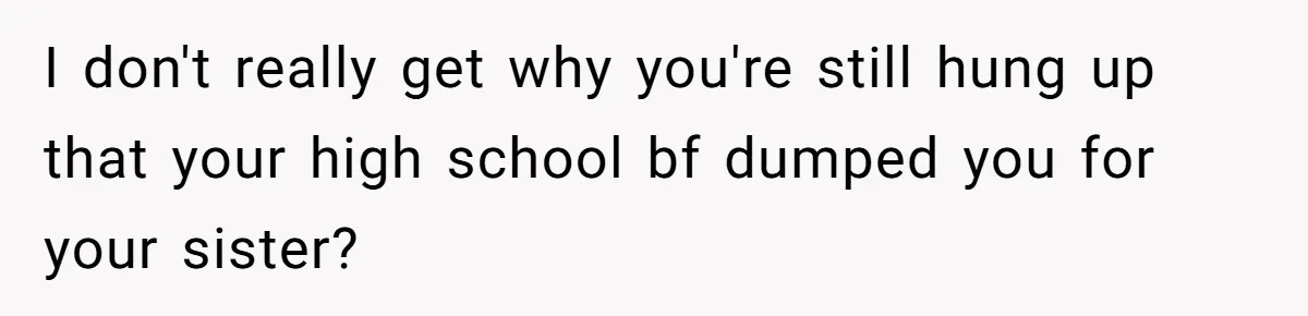 I don't really get why you're still hung up that your high school bf dumped you for your sister?