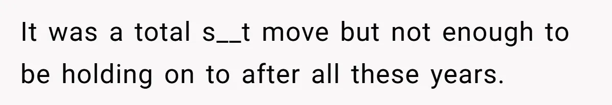 It was a total s__t move but not enough to be holding on to after all these years.