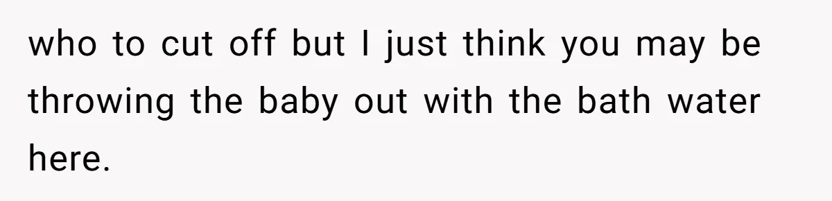 who to cut off but I just think you may be throwing the baby out with the bath water here.