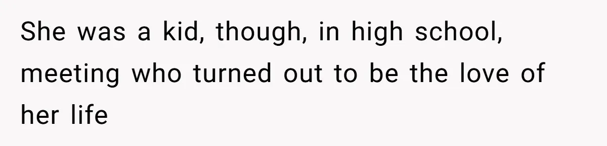 She was a kid, though, in high school, meeting who turned out to be the love of her life