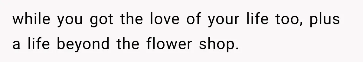 while you got the love of your life too, plus a life beyond the flower shop.