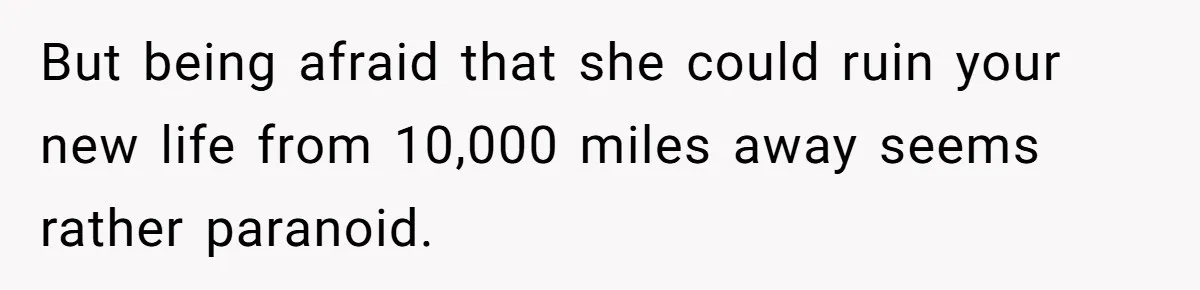 But being afraid that she could ruin your new life from 10,000 miles away seems rather paranoid.