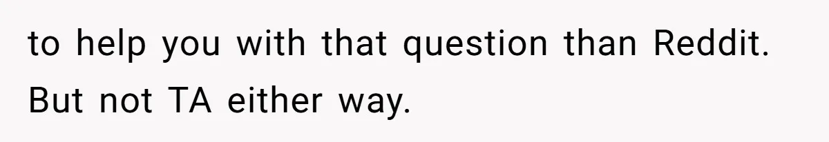 to help you with that question than Reddit. But not TA either way.