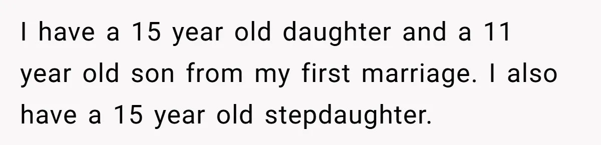 I have a 15 year old daughter and a 11 year old son from my first marriage. I also have a 15 year old stepdaughter.
