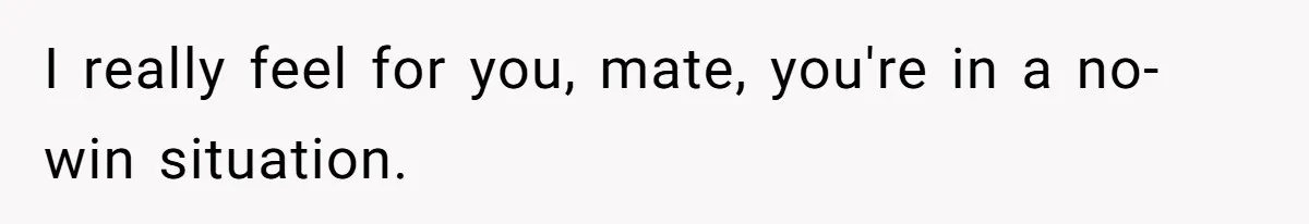 I really feel for you, mate, you're in a no-win situation.
