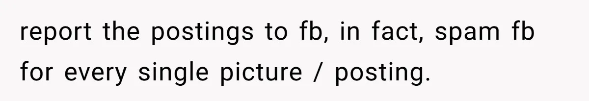 report the postings to fb, in fact, spam fb for every single picture / posting.