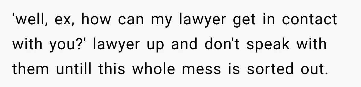 'well, ex, how can my lawyer get in contact with you?' lawyer up and don't speak with them untill this whole mess is sorted out.