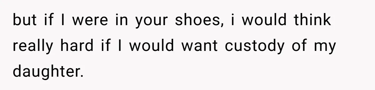 but if I were in your shoes, i would think really hard if I would want custody of my daughter.