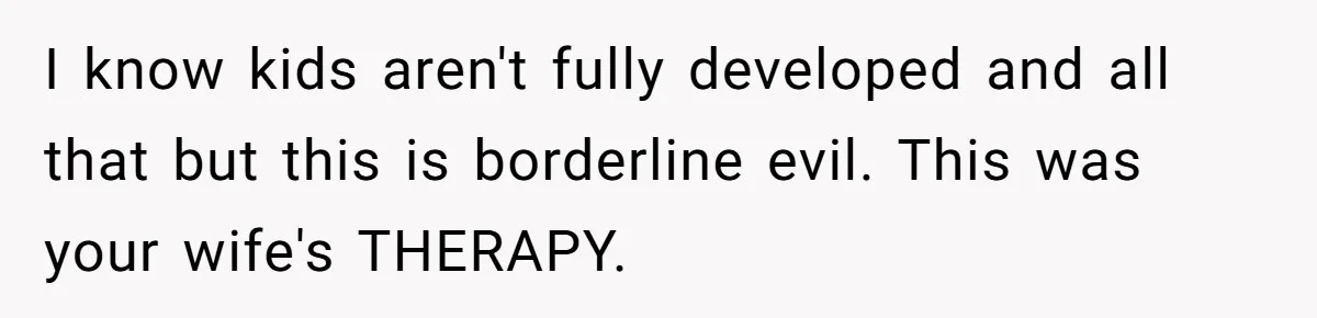 I know kids aren't fully developed and all that but this is borderline evil. This was your wife's THERAPY.