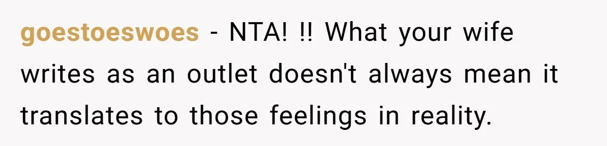 goestoeswoes − NTA! !! What your wife writes as an outlet doesn't always mean it translates to those feelings in reality.