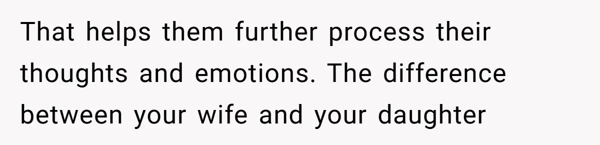 That helps them further process their thoughts and emotions. The difference between your wife and your daughter