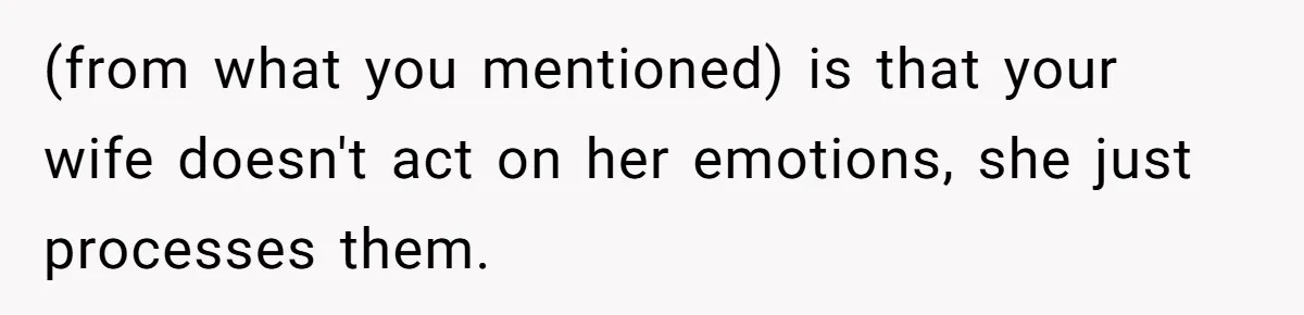 (from what you mentioned) is that your wife doesn't act on her emotions, she just processes them.