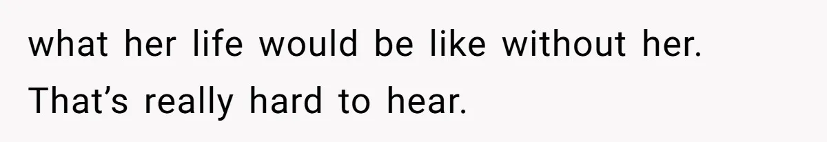 what her life would be like without her. That’s really hard to hear.