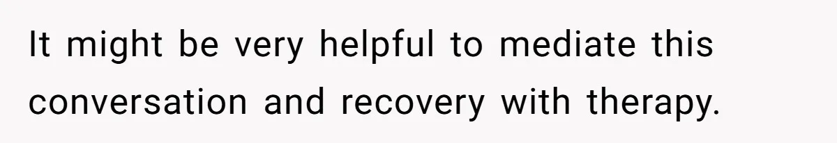 It might be very helpful to mediate this conversation and recovery with therapy.