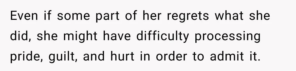 Even if some part of her regrets what she did, she might have difficulty processing pride, guilt, and hurt in order to admit it.