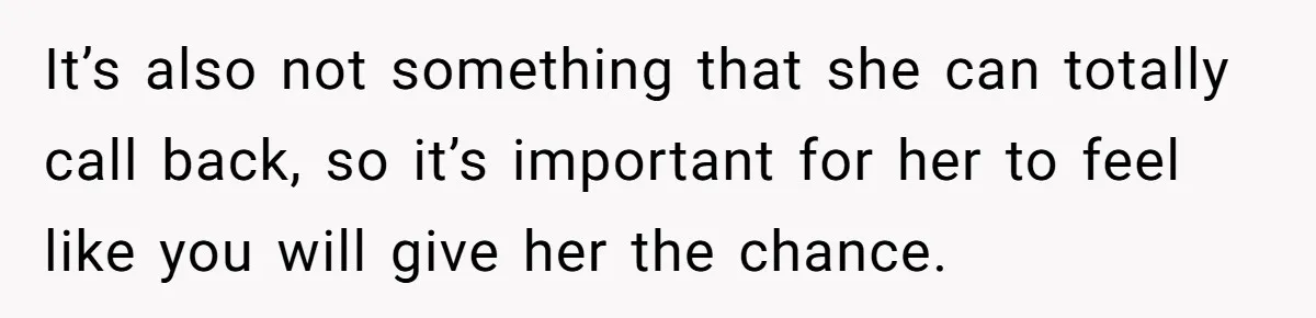 It’s also not something that she can totally call back, so it’s important for her to feel like you will give her the chance.