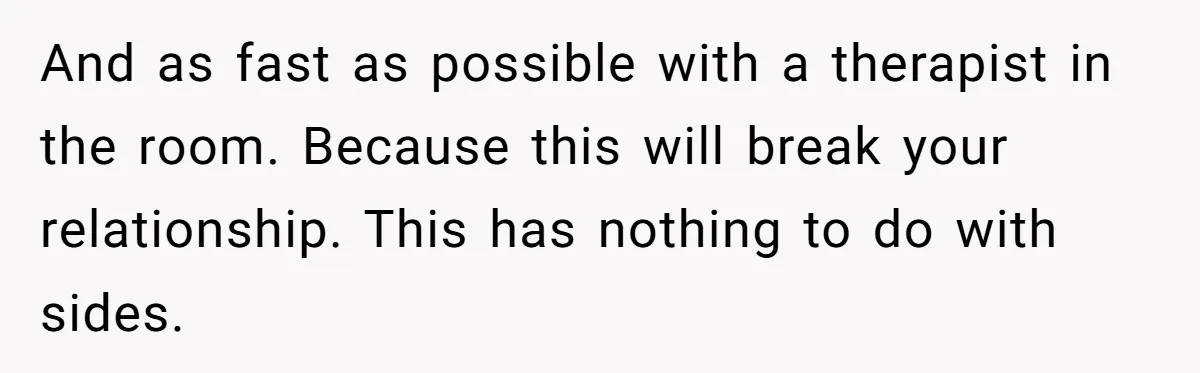 And as fast as possible with a therapist in the room. Because this will break your relationship. This has nothing to do with sides.