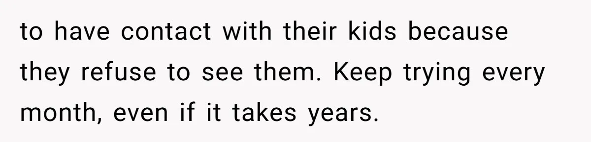 to have contact with their kids because they refuse to see them. Keep trying every month, even if it takes years.