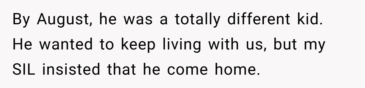 Aunt Lets Nephew Call Her Mom After His Own Parents “Got Rid” Of Him By August, he was a totally different kid. He wanted to keep living with us, but my SIL insisted that he come home.