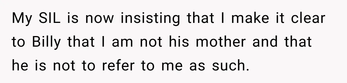 Aunt Lets Nephew Call Her Mom After His Own Parents “Got Rid” Of Him My SIL is now insisting that I make it clear to Billy that I am not his mother and that he is not to refer to me as such.