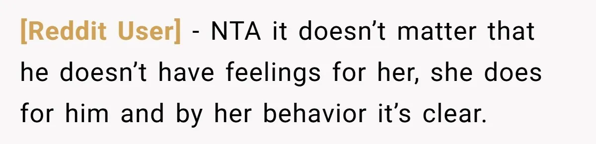 [Reddit User] − NTA it doesn’t matter that he doesn’t have feelings for her, she does for him and by her behavior it’s clear.