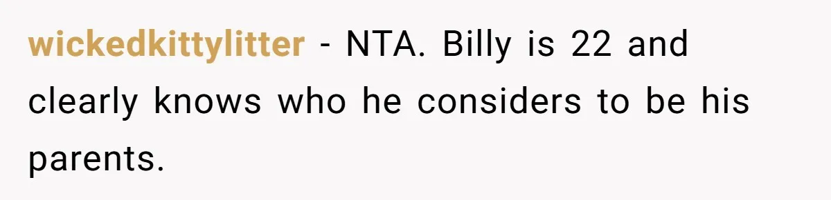 Aunt Lets Nephew Call Her Mom After His Own Parents “Got Rid” Of Him wickedkittylitter − NTA. Billy is 22 and clearly knows who he considers to be his parents.