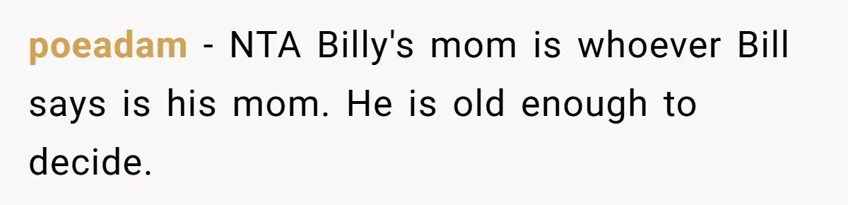 Aunt Lets Nephew Call Her Mom After His Own Parents “Got Rid” Of Him poeadam − NTA Billy's mom is whoever Bill says is his mom. He is old enough to decide.