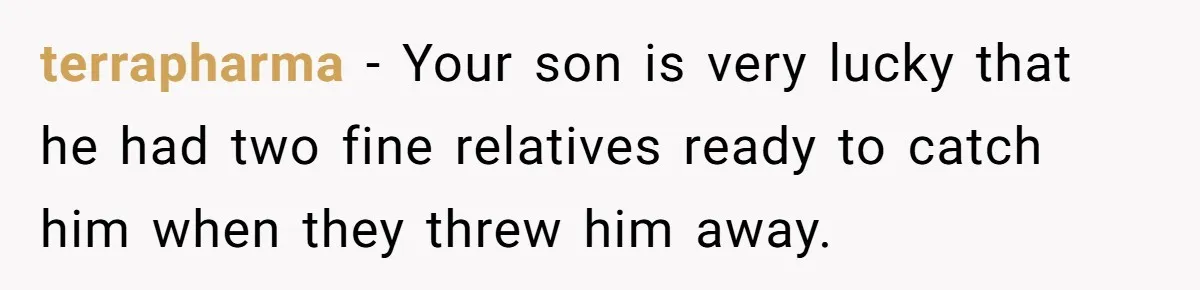 Aunt Lets Nephew Call Her Mom After His Own Parents “Got Rid” Of Him terrapharma − Your son is very lucky that he had two fine relatives ready to catch him when they threw him away.
