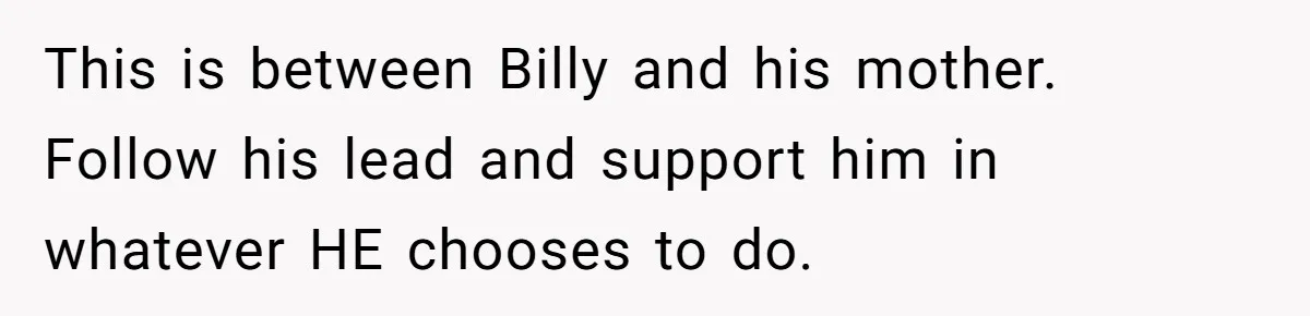 Aunt Lets Nephew Call Her Mom After His Own Parents “Got Rid” Of Him This is between Billy and his mother. Follow his lead and support him in whatever HE chooses to do.